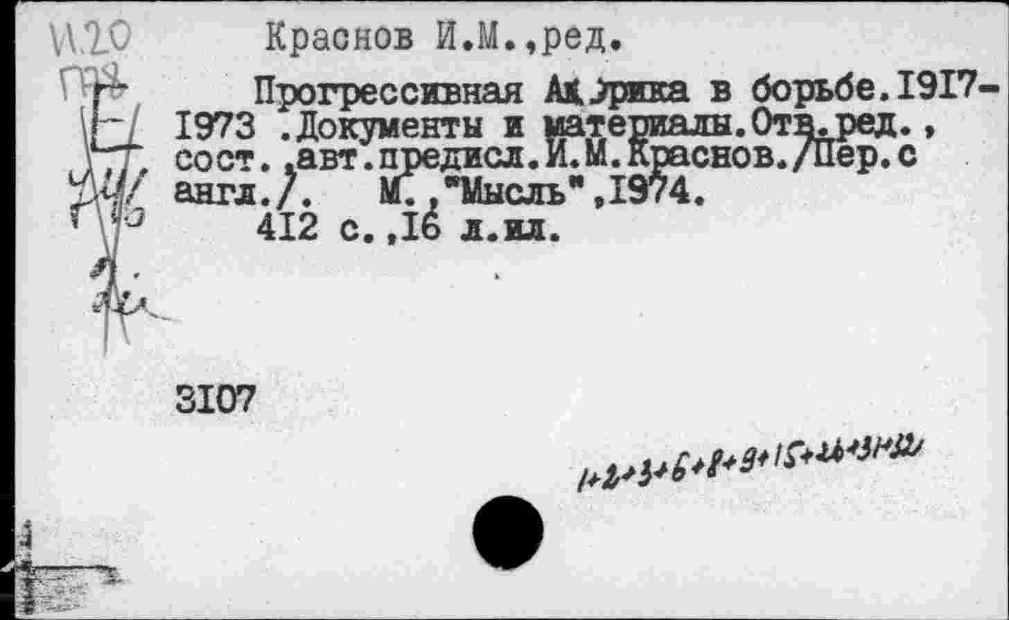 ﻿\Д.7_0 Краснов И.М.,ред.
Й Прогрессивная Ад^рика в борьбе.1917-1973 .Документы и материалы.Отв.ред., гт сост. .авт.предисл. И. М. Краснов./Пер. с ЙЧ/ англ./. М;/Мысль" ,1974.
’	412 с. ,16 л.ил.
3107
4